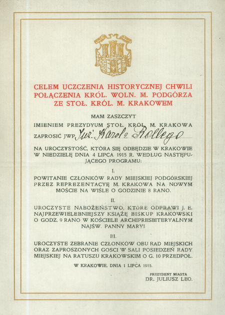 Zaproszenie na uroczystości wieńczące połączenie Krakowa i Podgórza,
wystosowane w 1915 roku przez ojca Wielkiego Krakowa,
prezydenta miasta Juliusza Lea na ręce Karola Rollego, ówcześnie
podgórskiego radnego kierującego z ramienia Podgórza procesem połączenia
z Krakowem, od 1916 roku III wiceprezydenta Krakowa,
w latach 1926–1931 prezydenta miasta. Uroczystości te wyznaczono
na 4 lipca, zatem niebawem po opublikowaniu 28 maja ustawy Sejmu
Krajowego z sankcją monarszą w sprawie połączenia obu miast, podjętej
jeszcze poprzedniego, 1914 roku – opóźnienie publikacji spowodowane
było wybuchem I wojny światowej
(Archiwum Narodowe w Krakowie, sygn. Bibl. 5376)