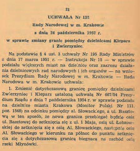 Uchwała nr 33/IV/54 Wojewódzkiej Rady Narodowej w Krakowie z 6 października 1954 r. „w sprawie podziału
miasta Krakowa na dzielnice” (DUWRNwK 1954, nr 11, poz. 51) tworząca kolejnych 5 dzielnic miasta – po
ustanowieniu w 1951 r. Dzielnicy Nowa Huta; łącznie więc nowy podział terytorialny miasta obejmował 6 dzielnic
administracyjnych. W uchwale tej określono przebieg granic każdej z nowych 5 dzielnic, natomiast granice Dzielnicy
Nowa Huta zostały wytyczone wcześniej, regulacją z 1951 r., przywołaną na końcu rozdziału poprzedniego.
Prezentowany jest także istotny fragment uchwały nr 132 Rady Narodowej w m. Krakowie z 24 października 1957 r.
„w sprawie zmiany granic pomiędzy dzielnicami Kleparz i Zwierzyniec” (DURNwK 1957, nr 4, poz. 21), mocą której
ulicą rozgraniczającą wymienione w tytule uchwały dzielnice w miejsce ul. Krowoderskiej stała się ul. Łobzowska,
co weszło w życie 1 stycznia 1958 r. i trwało już do końca obowiązywania tego podziału, to jest do końca 1972 r.